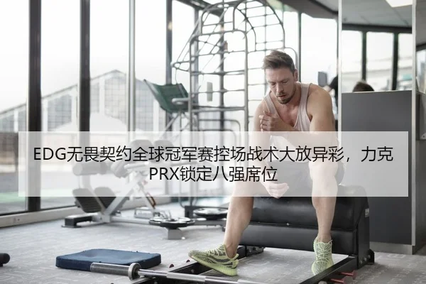 EDG无畏契约全球冠军赛控场战术大放异彩，力克PRX锁定八强席位